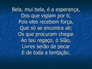 Bela, mui bela, é a esperança, Dos que vigiam por ti, Pois eles recebem força, Que só se encontra ali; Os que procuram chegar Ao teu regaço, ó Sião, Livres serão de pecar E de toda a tentação. 