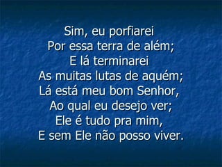 Sim, eu porfiarei  Por essa terra de além; E lá terminarei  As muitas lutas de aquém; Lá está meu bom Senhor,  Ao qual eu desejo ver; Ele é tudo pra mim,  E sem Ele não posso viver. 