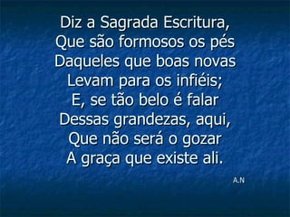 Diz a Sagrada Escritura, Que são formosos os pés Daqueles que boas novas Levam para os infiéis; E, se tão belo é falar Dessas grandezas, aqui, Que não será o gozar A graça que existe ali.   A.N 