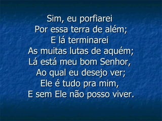 Sim, eu porfiarei  Por essa terra de além; E lá terminarei  As muitas lutas de aquém; Lá está meu bom Senhor,  Ao qual eu desejo ver; Ele é tudo pra mim,  E sem Ele não posso viver. 
