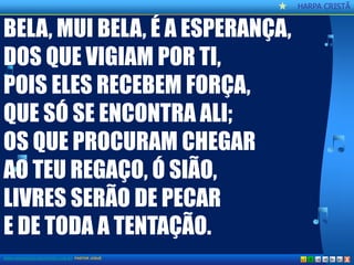 CCaannttoorr CCrriissttããoo 
HARPA CRISTÃ 
X 
BELA, MUI BELA, É A ESPERANÇA, 
DOS QUE VIGIAM POR TI, 
POIS ELES RECEBEM FORÇA, 
QUE SÓ SE ENCONTRA ALI; 
OS QUE PROCURAM CHEGAR 
AO TEU REGAÇO, Ó SIÃO, 
LIVRES SERÃO DE PECAR 
E DE TODA A TENTAÇÃO. 
WWW.AOBRADEDEUSNATERRA.COM.BR PASTOR JOSUÉ  