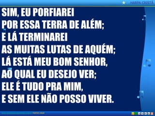 CCaannttoorr CCrriissttããoo 
HARPA CRISTÃ 
X 
SIM, EU PORFIAREI 
POR ESSA TERRA DE ALÉM; 
E LÁ TERMINAREI 
AS MUITAS LUTAS DE AQUÉM; 
LÁ ESTÁ MEU BOM SENHOR, 
AO QUAL EU DESEJO VER; 
ELE É TUDO PRA MIM, 
E SEM ELE NÃO POSSO VIVER. 
WWW.AOBRADEDEUSNATERRA.COM.BR PASTOR JOSUÉ  