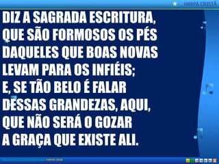 CCaannttoorr CCrriissttããoo 
HARPA CRISTÃ 
X 
DIZ A SAGRADA ESCRITURA, 
QUE SÃO FORMOSOS OS PÉS 
DAQUELES QUE BOAS NOVAS 
LEVAM PARA OS INFIÉIS; 
E, SE TÃO BELO É FALAR 
DESSAS GRANDEZAS, AQUI, 
QUE NÃO SERÁ O GOZAR 
A GRAÇA QUE EXISTE ALI. 
WWW.AOBRADEDEUSNATERRA.COM.BR PASTOR JOSUÉ  