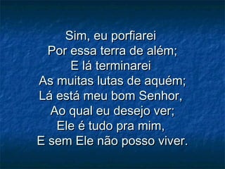 Sim, eu porfiareiSim, eu porfiarei
Por essa terra de além;Por essa terra de além;
E lá terminareiE lá terminarei
As muitas lutas de aquém;As muitas lutas de aquém;
Lá está meu bom Senhor,Lá está meu bom Senhor,
Ao qual eu desejo ver;Ao qual eu desejo ver;
Ele é tudo pra mim,Ele é tudo pra mim,
E sem Ele não posso viver.E sem Ele não posso viver.
 