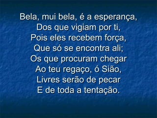 Bela, mui bela, é a esperança,Bela, mui bela, é a esperança,
Dos que vigiam por ti,Dos que vigiam por ti,
Pois eles recebem força,Pois eles recebem força,
Que só se encontra ali;Que só se encontra ali;
Os que procuram chegarOs que procuram chegar
Ao teu regaço, ó Sião,Ao teu regaço, ó Sião,
Livres serão de pecarLivres serão de pecar
E de toda a tentação.E de toda a tentação.
 