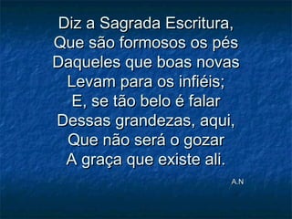 Diz a Sagrada Escritura,Diz a Sagrada Escritura,
Que são formosos os pésQue são formosos os pés
Daqueles que boas novasDaqueles que boas novas
Levam para os infiéis;Levam para os infiéis;
E, se tão belo é falarE, se tão belo é falar
Dessas grandezas, aqui,Dessas grandezas, aqui,
Que não será o gozarQue não será o gozar
A graça que existe ali.A graça que existe ali.
A.NA.N
 