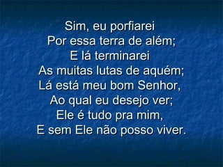 Sim, eu porfiareiSim, eu porfiarei
Por essa terra de além;Por essa terra de além;
E lá terminareiE lá terminarei
As muitas lutas de aquém;As muitas lutas de aquém;
Lá está meu bom Senhor,Lá está meu bom Senhor,
Ao qual eu desejo ver;Ao qual eu desejo ver;
Ele é tudo pra mim,Ele é tudo pra mim,
E sem Ele não posso viver.E sem Ele não posso viver.
 