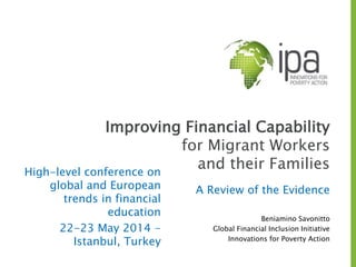 Improving Financial Capability
for Migrant Workers
and their Families
A Review of the Evidence
Beniamino Savonitto
Global Financial Inclusion Initiative
Innovations for Poverty Action
High-level conference on
global and European
trends in financial
education
22-23 May 2014 -
Istanbul, Turkey
 
