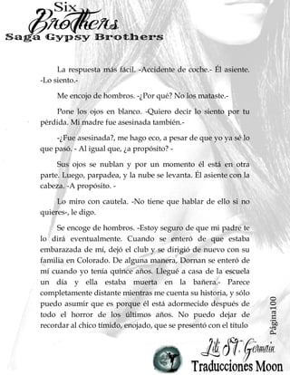 Página100
La respuesta más fácil. -Accidente de coche.- Él asiente.
-Lo siento.-
Me encojo de hombros. -¿Por qué? No los mataste.-
Pone los ojos en blanco. -Quiero decir lo siento por tu
pérdida. Mi madre fue asesinada también.-
-¿Fue asesinada?, me hago eco, a pesar de que yo ya sé lo
que pasó. - Al igual que, ¿a propósito? -
Sus ojos se nublan y por un momento él está en otra
parte. Luego, parpadea, y la nube se levanta. Él asiente con la
cabeza. -A propósito. -
Lo miro con cautela. -No tiene que hablar de ello si no
quieres-, le digo.
Se encoge de hombros. -Estoy seguro de que mi padre te
lo dirá eventualmente. Cuando se enteró de que estaba
embarazada de mí, dejó el club y se dirigió de nuevo con su
familia en Colorado. De alguna manera, Dornan se enteró de
mí cuando yo tenía quince años. Llegué a casa de la escuela
un día y ella estaba muerta en la bañera.- Parece
completamente distante mientras me cuenta su historia, y sólo
puedo asumir que es porque él está adormecido después de
todo el horror de los últimos años. No puedo dejar de
recordar al chico tímido, enojado, que se presentó con el título
 
