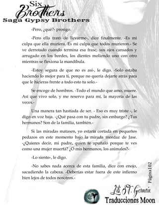 Página12
Dornan suspiró. -Y después terminamos con ella.-
Juré no cometer los mismos errores que hizo mi padre.
Pero aquí y ahora, acostada y atrapada bajo Dornan, con él
llenándome de su rabia y dolor, su hijo mayor, muerto por mi
mano y el funeral en tan sólo unas horas, tengo que
preguntarme si estoy yendo por el camino exacto que nos
llevó a la destrucción hace tantos años.
 