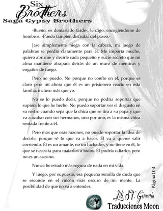 Página103
-Bueno, es demasiado tarde-, le digo, encogiéndome de
hombros. -Puedo también disfrutar del paseo.-
Jase simplemente niega con la cabeza, mi juego de
palabras se perdió claramente para él. Me importa mucho,
quiero abrirme y decirle cada pequeño y sucio secreto que mi
alma mantiene atrapara detrás de un muro de mentiras y
engaños de fuego.
Pero no puedo. No porque no confío en él, porque es
claro para mí ahora que él es un prisionero reacio en esta
familia, incluso más que yo.
No se lo puedo decir, porque no podría soportar que
supiera lo que he hecho. No puedo soportar ver el disgusto en
su rostro cuando sepa que la chica que se tira a su papa y que
va a acabar con sus hermanos, uno por uno, es la misma chica
sentada frente a él.
Pero más que esas razones, no puedo soportar la idea de
decirle, porque sé lo que va a hacer. Él va a querer salir
corriendo. Él es un amante, no un luchador, y no tiene en él, lo
que se necesita para matarlos a todos. Él podría odiarlos pero
no es un asesino.
Nunca he estado más segura de nada en mi vida.
Y luego, por supuesto, esa pequeña semilla de duda que
se esconde en el rincón más oscuro de mi mente. La
posibilidad de que no va a entender.
 