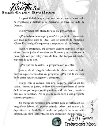 Página104
La posibilidad de que, una vez que se entere de cómo lo
he engañado y matado a su hermano, se vaya del lado de
Dornan.
No hay nada más aterrador que ese pensamiento.
-¿Puedo hacerte una pregunta?- Le pregunto, mi corazón
late más rápido ante la idea. Jase se encoge de hombros.
-Claro. Eso no significa que voy a responder, sin embargo.-
Respiro profundo, mi corazón zumba nervioso en mis
oídos. Puedo joder el cerebro de Dornan y no sentir nada,
pero cada vez que estoy cerca de Jase, ahí fuegos artificiales
explotando cada vez.
-¿Por qué me besaste?- Le pregunto con valentía.
Jase se ríe sin alegría, ladeando la cabeza hacia un lado
mientras que él considera mi pregunta. -¿Por qué la mayoría
de la gente besa otra a gente?-, pregunta.
Niego con la cabeza, con una pequeña sonrisa en los
labios. -Eso no es justo-, le digo, retorciéndome hasta el borde
de la cama por lo que lo estoy enfrentando de lleno, nuestros
pies casi se tocaban. -No se puede responder a una pregunta
con una pregunta-.
Se encoge de hombros, una sonrisa baila divertida en sus
magníficos labios. No puedo evitarlo. Alzo mi mano y la
deposito en su barbilla, rozando mi pulgar contra su labio
inferior. Me mira fijamente, con una expresión indescifrable, y
 