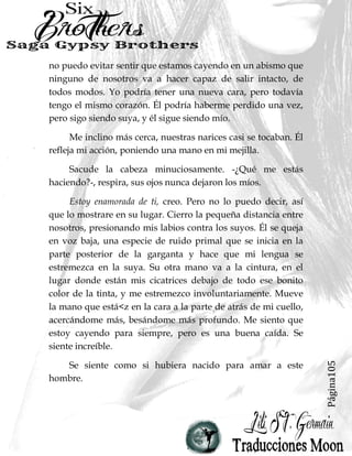 Página105
no puedo evitar sentir que estamos cayendo en un abismo que
ninguno de nosotros va a hacer capaz de salir intacto, de
todos modos. Yo podría tener una nueva cara, pero todavía
tengo el mismo corazón. Él podría haberme perdido una vez,
pero sigo siendo suya, y él sigue siendo mío.
Me inclino más cerca, nuestras narices casi se tocaban. Él
refleja mi acción, poniendo una mano en mi mejilla.
Sacude la cabeza minuciosamente. -¿Qué me estás
haciendo?-, respira, sus ojos nunca dejaron los míos.
Estoy enamorada de ti, creo. Pero no lo puedo decir, así
que lo mostrare en su lugar. Cierro la pequeña distancia entre
nosotros, presionando mis labios contra los suyos. Él se queja
en voz baja, una especie de ruido primal que se inicia en la
parte posterior de la garganta y hace que mi lengua se
estremezca en la suya. Su otra mano va a la cintura, en el
lugar donde están mis cicatrices debajo de todo ese bonito
color de la tinta, y me estremezco involuntariamente. Mueve
la mano que está<z en la cara a la parte de atrás de mi cuello,
acercándome más, besándome más profundo. Me siento que
estoy cayendo para siempre, pero es una buena caída. Se
siente increíble.
Se siente como si hubiera nacido para amar a este
hombre.
 