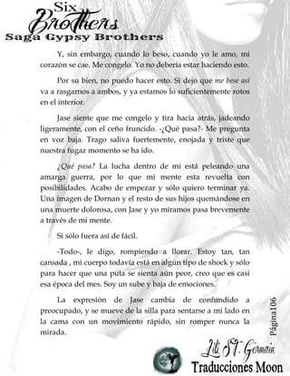 Página106
Y, sin embargo, cuando lo beso, cuando yo le amo, mi
corazón se cae. Me congelo. Yo no debería estar haciendo esto.
Por su bien, no puedo hacer esto. Si dejo que me bese así
va a rasgarnos a ambos, y ya estamos lo suficientemente rotos
en el interior.
Jase siente que me congelo y tira hacia atrás, jadeando
ligeramente, con el ceño fruncido. -¿Qué pasa?- Me pregunta
en voz baja. Trago saliva fuertemente, enojada y triste que
nuestra fugaz momento se ha ido.
¿Qué pasa? La lucha dentro de mí está peleando una
amarga guerra, por lo que mi mente esta revuelta con
posibilidades. Acabo de empezar y sólo quiero terminar ya.
Una imagen de Dornan y el resto de sus hijos quemándose en
una muerte dolorosa, con Jase y yo miramos pasa brevemente
a través de mi mente.
Si sólo fuera así de fácil.
-Todo-, le digo, rompiendo a llorar. Estoy tan, tan
cansada , mi cuerpo todavía está en algún tipo de shock y sólo
para hacer que una puta se sienta aún peor, creo que es casi
esa época del mes. Soy un sube y baja de emociones.
La expresión de Jase cambia de confundido a
preocupado, y se mueve de la silla para sentarse a mi lado en
la cama con un movimiento rápido, sin romper nunca la
mirada.
 