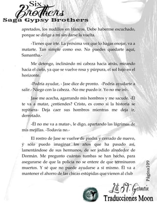 Página13
La mañana es fría, el viento que viene directamente
desde el mar helado, mueve hebras sueltas de mi cola de
caballo desordenada. Corro en la calle, una mujer libre por
ahora, mi nueva salida se encuentra una escalera de incendios
en la parte de atrás de la casa club, probablemente olvidado
hace mucho tiempo.
Mis brillantes Nikes rosas se comen el pavimento en
marcado contraste con las piernas bronceadas cuando corro
lejos de la casa club. Mi destino está a sólo unas cuadras de
distancia, en la dirección opuesta a la de Va Va Voom.
Me tomo la ruta escénica, a pesar de que lleva más
tiempo y está lejos de mi camino, porque no he vivido cerca
del mar durante tanto tiempo, y no puedo tener suficiente de
él.
Unos diez minutos más tarde, estoy sin aliento, hebras de
mi cola de caballo se pegan a mi cuello. Solía estar mucho más
en forma de lo que estoy ahora, pero el único ejercicio que he
estado recibiendo últimamente involucra chupar la polla de
Dornan, y eso no quema con exactitud las calorías.
El patio del transporte abandonado frente a mí está
rodeado por una valla alta rematada con alambre de púas,
pero encuentro un agujero rasgado en los eslabones de la
 