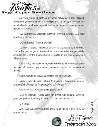 Página11
Dormán golpeó la parte trasera de la cabeza de su hijo mayor y
me señaló, golpeada, cubierta de sangre, uno de mis ojos cerrados por
la hinchazón y el otro lo suficientemente abierto como para ver
dónde me llevaban.
-No podemos jodidamente matarla.- Dornan escupió. -Ella sabe
dónde está el dinero.-
-¿Qué dinero?- Preguntó Maxi.
Dornan suspiró. -¿Ustedes chicos no escuchan una mierda?
Los miles que su papá malversó de este club mientras yo estaba
ocupado con ustedes, muchachos y las putas de sus madres en estos
últimos años.-
Chad silbó, me pone en la parte trasera de la camioneta como
un saco de patatas que estaban pasadas. -Eso es un montón de
dinero.-
Gemí cuando mi cabeza conectaba con el piso duro.
-Así es, hijo.- Dornan estuvo de acuerdo. - Pero no se trata de
la cantidad. Se trata de los principios, ¿Entiendes?-
Chad asintió. -No robes de tu propio club.-
-Eso es correcto. Ahora consigan llevar esta perra al hospital
para que podamos saber qué carajo hizo con mi dinero.-
-¿Y luego?-
Me estremecí, observándolos desde mi lugar en el piso sucio de
la camioneta.
 