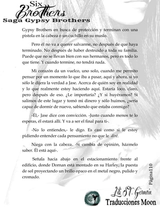 Página110
Gypsy Brothers en busca de protección y terminan con una
pistola en la cabeza o un cuchillo en su muslo.
Pero él no va a querer salvarme, no después de que haya
terminado. No después de haber destruido a toda su familia.
Puede que no se llevan bien con sus hermanos, pero es todo lo
que tiene. Y cuando termine, no tendrá nada.
Mi corazón da un vuelco, uno solo, cuando me permito
pensar por un momento lo que iba a pasar, aquí y ahora, si yo
sólo le dijera la verdad a Jase. Acerca de quién soy en realidad
y lo que realmente estoy haciendo aquí. Estaría loco, claro,
pero después de eso. ¿Le importaría? ¿Y si huyéramos? Si
salimos de este lugar y tomó mi dinero y sólo huimos, ¿sería
capaz de dormir de nuevo, sabiendo que estaba conmigo?
-Él,- Jase dice con convicción. -Justo cuando menos te lo
esperas, él estará allí. Y va a ser el final para ti-.
-No lo entiendes,- le digo. Es casi como si le estoy
pidiendo entender cada pensamiento no que le diré.
Niega con la cabeza. -Si cambia de opinión, házmelo
saber. Él está aquí-.
Señala hacia abajo en el estacionamiento frente al
edificio, donde Dornan está montado en su Harley, la puesta
de sol proyectando un brillo opaco en el metal negro, pulido y
cromado.
 
