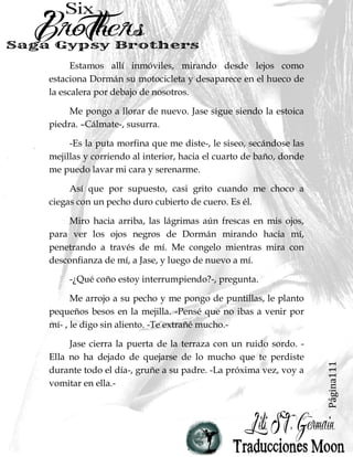 Página111
Estamos allí inmóviles, mirando desde lejos como
estaciona Dormán su motocicleta y desaparece en el hueco de
la escalera por debajo de nosotros.
Me pongo a llorar de nuevo. Jase sigue siendo la estoica
piedra. –Cálmate-, susurra.
-Es la puta morfina que me diste-, le siseo, secándose las
mejillas y corriendo al interior, hacia el cuarto de baño, donde
me puedo lavar mi cara y serenarme.
Así que por supuesto, casi grito cuando me choco a
ciegas con un pecho duro cubierto de cuero. Es él.
Miro hacia arriba, las lágrimas aún frescas en mis ojos,
para ver los ojos negros de Dormán mirando hacia mí,
penetrando a través de mí. Me congelo mientras mira con
desconfianza de mí, a Jase, y luego de nuevo a mí.
-¿Qué coño estoy interrumpiendo?-, pregunta.
Me arrojo a su pecho y me pongo de puntillas, le planto
pequeños besos en la mejilla. -Pensé que no ibas a venir por
mí- , le digo sin aliento. -Te extrañé mucho.-
Jase cierra la puerta de la terraza con un ruido sordo. -
Ella no ha dejado de quejarse de lo mucho que te perdiste
durante todo el día-, gruñe a su padre. -La próxima vez, voy a
vomitar en ella.-
 