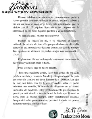 Página112
Dornan estalla en carcajadas que resuenan en mi pecho y
hacen que mis entrañas se llenan de temor. Inclina la cabeza y
me da un beso, el más largo beso, más apasionado que he
vivido con él. Ni siquiera ligeramente se compara con la
intensidad de los besos fugaces que Jase y yo compartimos.
Ni siquiera en el mismo puto universo.
Dornan se separa de mí, y yo recupero el aliento,
evitando la mirada de Jase. -Tengo que ducharme-, dice. -He
estado en esa motocicleta durante demasiado jodido tiempo.
Tú,- apuñala un dedo en mi pecho, -mejor nos vemos allí en
cinco-.
Él planta un último prolongado beso en mi boca antes de
dar vuelta y caminar hacia el baño.
Poco después, oigo la ducha abierta.
-Eres una excelente actriz,- Jase dice detrás de mí, cada
palabra medida y pausada. Me dirijo, limpiando con la parte
posterior de la mano mi boca, limpiando a Dornan. Los ojos
de Jase son fríos, con los brazos cruzados sobre el pecho
mientras me estudia, la mirada de disgusto en su rostro
imposible de perderse. Estoy profundamente preocupada de
que él ya está viendo a través de mi fachada que Dornan es
ajeno, pero al mismo tiempo, estoy secretamente aliviada.
Porque si él sabe que es mentira, quizás él todavía me quiera,
aunque suene jodidamente loco.
 