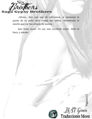 Página115
-Ahora-, dice con aire de suficiencia, al presionar la
punta de su polla dura contra mis labios. -Muéstrame lo
mucho que me has echado de menos.-
Jase tenía razón. Yo soy una excelente actriz. Abro la
boca, y miento.
 