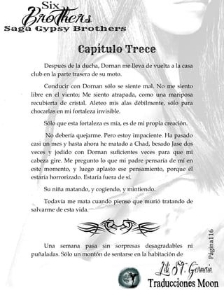 Página116
Después de la ducha, Dornan me lleva de vuelta a la casa
club en la parte trasera de su moto.
Conducir con Dornan sólo se siente mal. No me siento
libre en el viento; Me siento atrapada, como una mariposa
recubierta de cristal. Aleteo mis alas débilmente, sólo para
chocarlas en mi fortaleza invisible.
Sólo que esta fortaleza es mía, es de mi propia creación.
No debería quejarme. Pero estoy impaciente. Ha pasado
casi un mes y hasta ahora he matado a Chad, besado Jase dos
veces y jodido con Dornan suficientes veces para que mi
cabeza gire. Me pregunto lo que mi padre pensaría de mí en
este momento, y luego aplasto ese pensamiento, porque él
estaría horrorizado. Estaría fuera de sí.
Su niña matando, y cogiendo, y mintiendo.
Todavía me mata cuando pienso que murió tratando de
salvarme de esta vida.
Una semana pasa sin sorpresas desagradables ni
puñaladas. Sólo un montón de sentarse en la habitación de
 