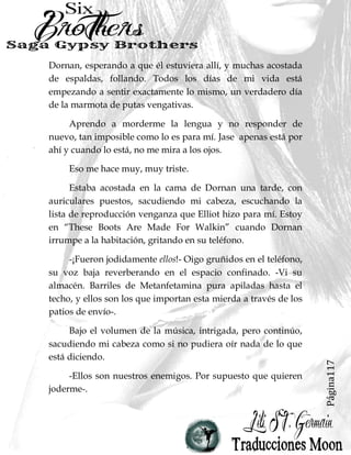 Página117
Dornan, esperando a que él estuviera allí, y muchas acostada
de espaldas, follando. Todos los días de mi vida está
empezando a sentir exactamente lo mismo, un verdadero día
de la marmota de putas vengativas.
Aprendo a morderme la lengua y no responder de
nuevo, tan imposible como lo es para mí. Jase apenas está por
ahí y cuando lo está, no me mira a los ojos.
Eso me hace muy, muy triste.
Estaba acostada en la cama de Dornan una tarde, con
auriculares puestos, sacudiendo mi cabeza, escuchando la
lista de reproducción venganza que Elliot hizo para mí. Estoy
en “These Boots Are Made For Walkin” cuando Dornan
irrumpe a la habitación, gritando en su teléfono.
-¡Fueron jodidamente ellos!- Oigo gruñidos en el teléfono,
su voz baja reverberando en el espacio confinado. -Vi su
almacén. Barriles de Metanfetamina pura apiladas hasta el
techo, y ellos son los que importan esta mierda a través de los
patios de envío-.
Bajo el volumen de la música, intrigada, pero continúo,
sacudiendo mi cabeza como si no pudiera oír nada de lo que
está diciendo.
-Ellos son nuestros enemigos. Por supuesto que quieren
joderme-.
 