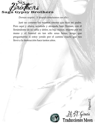 Página12
Dornan suspiró. -Y después terminamos con ella.-
Juré no cometer los mismos errores que hizo mi padre.
Pero aquí y ahora, acostada y atrapada bajo Dornan, con él
llenándome de su rabia y dolor, su hijo mayor, muerto por mi
mano y el funeral en tan sólo unas horas, tengo que
preguntarme si estoy yendo por el camino exacto que nos
llevó a la destrucción hace tantos años.
 