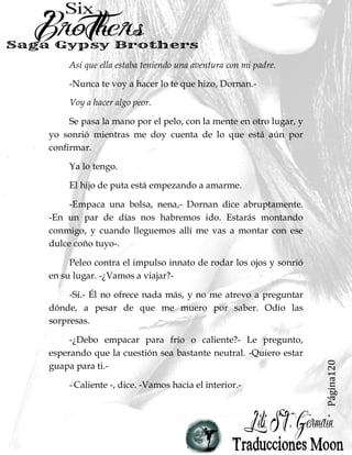 Página120
Así que ella estaba teniendo una aventura con mi padre.
-Nunca te voy a hacer lo te que hizo, Dornan.-
Voy a hacer algo peor.
Se pasa la mano por el pelo, con la mente en otro lugar, y
yo sonrió mientras me doy cuenta de lo que está aún por
confirmar.
Ya lo tengo.
El hijo de puta está empezando a amarme.
-Empaca una bolsa, nena,- Dornan dice abruptamente.
-En un par de días nos habremos ido. Estarás montando
conmigo, y cuando lleguemos allí me vas a montar con ese
dulce coño tuyo-.
Peleo contra el impulso innato de rodar los ojos y sonrió
en su lugar. -¿Vamos a viajar?-
-Sí.- Él no ofrece nada más, y no me atrevo a preguntar
dónde, a pesar de que me muero por saber. Odio las
sorpresas.
-¿Debo empacar para frío o caliente?- Le pregunto,
esperando que la cuestión sea bastante neutral. -Quiero estar
guapa para ti.-
-Caliente -, dice. -Vamos hacia el interior.-
 