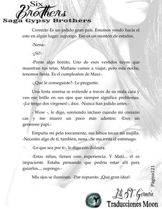 Página121
Correcto Es un jodido gran país. Estamos yendo hacia el
este en algún lugar, supongo. Eso es un montón de estados.
-Nena-.
-¿Sí?-
-Ponte algo bonito, Uno de esos vestidos tuyos que
muestran tus tetas. Mañana vamos a viajar, pero esta noche,
tenemos fiesta. Es el cumpleaños de Maxi-.
-¿Qué le conseguiste?- Le pregunto.
Una lenta sonrisa se extiende a través de su mala cara y
veo ese brillo en sus ojos que siempre significa problemas.
-¡Le tengo dos vírgenes!-, dice. -Nunca han jodido antes.-
- Wow -, le digo, sonriendo incluso cuando mi corazón
cae y me muero un poco más adentro. -Eres un
generoso papi.-
Empuña mi pelo toscamente, sus labios tocan mi mejilla.
-Necesito algo de ti, también, nena.- Se me irrita el estómago.
-Lo que sea por ti-, le digo con dulzura.
-Estas niñas, tienen cero experiencia. Y Maxi... él es
impaciente. Estaba pensando que podría estar allí para
guiarlos..., supongo.-
Mis ojos se iluminan. -Por supuesto. ¡Qué gran idea!-
 