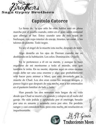 Página123
La fiesta de la que sólo he oído hablar está en plena
marcha por el pasillo cuando, entro en el gran salón comunal
que alberga el bar. Estoy usando uno de mis trajes de
burlesque, con ropa interior de encaje, tirantes, un corsé, y los
talones de patente. Todo negro.
Yo soy el ángel de la muerte esta noche, después de todo.
Algo destella en los ojos de Dornan cuando me ve
desfilando en la habitación. Los celos. Dominación. Orgullo.
Yo le pertenezco a él en su mente, y aunque lo hace
orgulloso de mí mostrarme a todo el mundo, sino que
también le irrita. En su mente, dejarme aquí en estas escasas
ropas debe ser una cosa enorme y algo que probablemente
sólo hacer para animar a Maxi, que está devastado por la
muerte de Chad. Los dos eran como los mejores amigos, y
parece lógico que después de esta noche, van a ser enterrados
en el panteón familiar de lado a lado.
Han pasado las dos semanas más largas de mi vida
desde que Chad se murió a lo grande y colapso en el suelo del
garaje. He sido jodida y apuñalada por el enemigo, besado
por una ex amante y acunada cerca por otro. He perdido
sangre y casi consideré huir, pero esta noche, mi resolución es
inquebrantable.
 
