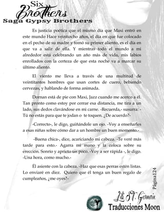 Página124
Es justicia poética que el mismo día que Maxi entró en
este mundo Hace veintiocho años, el día en que fue colocado
en el pecho de su madre y tomó su primer aliento, es el día en
que va a salir de ella. Y mientras todo el mundo a mi
alrededor está celebrando un año más de vida, mis labios
enrollados con la certeza de que esta noche va a marcar su
último aliento.
El viento me lleva a través de una multitud de
veintitantos hombres que usan cortes de cuero, bebiendo
cervezas, y hablando de forma animada.
Dornan está de pie con Maxi, Jazz cuando me acerco a él.
Tan pronto como estoy por cerrar esa distancia, me tira a un
lado, sus dedos clavándose en mi carne. -Recuerda,- susurra: -
Tú no estás para que te jodan o te toquen. ¿De acuerdo?-
-Correcto-, le digo, guiñándole un ojo. -Voy a enseñarles
a esas niñas sobre cómo dar a un hombre un buen momento.-
-Buena chica-, dice, acariciando mi cabeza. -Te veré más
tarde para esto.- Agarra mi mano y la coloca sobre su
erección. Sonrío y aprieto un poco. -Voy a ser rápida -, le digo.
-Una hora, como mucho.-
Él asiente con la cabeza. -Haz que esas perras estén listas.
Lo enviaré en diez. Quiero que él tenga un buen regalo de
cumpleaños, ¿me oyes?-
 