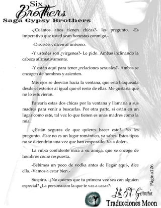 Página126
-¿Cuántos años tienen chicas?- les pregunto. -Es
imperativo que usted sean honestas conmigo.-
-Dieciséis-, dicen al unísono.
-Y ustedes son ¿vírgenes?- Le pido. Ambas inclinando la
cabeza afirmativamente.
-Y están aquí para tener ¿relaciones sexuales?- Ambas se
encogen de hombros y asienten.
Mis ojos se desvían hacia la ventana, que está bloqueada
desde el exterior al igual que el resto de ellas. Me gustaría que
no lo estuvieran.
Patearía estas dos chicas por la ventana y llamaría a sus
madres para venir a buscarlas. Por otra parte, si están en un
lugar como este, tal vez lo que tienen es unas madres como la
mía.
-¿Están seguras de que quieres hacer esto?- Yo les
pregunto. -Este no es un lugar romántico, ya sabes. Estos tipos
no se detendrán una vez que han empezado. Va a doler-.
La rubia confidente mira a su amiga, que se encoge de
hombros como respuesta.
-Bebimos un poco de vodka antes de llegar aquí-, dice
ella. -Vamos a estar bien.-
Suspiro. -¿No quieres que tu primera vez sea con alguien
especial? ¿La persona con la que te vas a casar?-
 