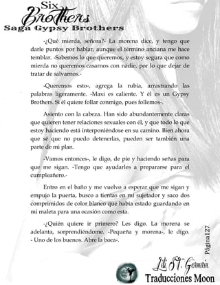 Página127
-¿Qué mierda, señora?- La morena dice, y tengo que
darle puntos por hablar, aunque el término anciana me hace
temblar. -Sabemos lo que queremos, y estoy segura que como
mierda no queremos casarnos con nadie, por lo que dejar de
tratar de salvarnos.-
-Queremos esto-, agrega la rubia, arrastrando las
palabras ligeramente. -Maxi es caliente. Y él es un Gypsy
Brothers. Si él quiere follar conmigo, pues follemos-.
Asiento con la cabeza. Han sido abundantemente claras
que quieren tener relaciones sexuales con él, y que todo lo que
estoy haciendo está interponiéndose en su camino. Bien ahora
que sé que no puedo detenerlas, pueden ser también una
parte de mi plan.
-Vamos entonces-, le digo, de pie y haciendo señas para
que me sigan. -Tengo que ayudarles a prepararse para el
cumpleañero.-
Entro en el baño y me vuelvo a esperar que me sigan y
empujo la puerta, busco a tientas en mi sujetador y saco dos
comprimidos de color blanco que había estado guardando en
mi maleta para una ocasión como esta.
-¿Quién quiere ir primero? Les digo. La morena se
adelanta, sorprendiéndome. -Pequeña y morena-, le digo.
- Uno de los buenos. Abre la boca-.
 