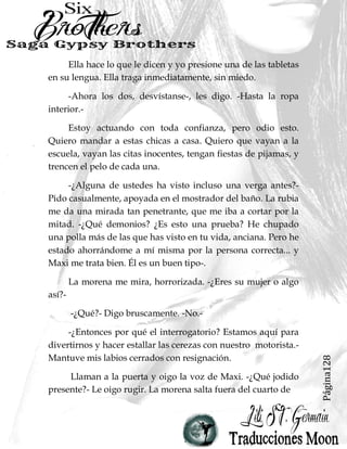 Página128
Ella hace lo que le dicen y yo presione una de las tabletas
en su lengua. Ella traga inmediatamente, sin miedo.
-Ahora los dos, desvístanse-, les digo. -Hasta la ropa
interior.-
Estoy actuando con toda confianza, pero odio esto.
Quiero mandar a estas chicas a casa. Quiero que vayan a la
escuela, vayan las citas inocentes, tengan fiestas de pijamas, y
trencen el pelo de cada una.
-¿Alguna de ustedes ha visto incluso una verga antes?-
Pido casualmente, apoyada en el mostrador del baño. La rubia
me da una mirada tan penetrante, que me iba a cortar por la
mitad. -¿Qué demonios? ¿Es esto una prueba? He chupado
una polla más de las que has visto en tu vida, anciana. Pero he
estado ahorrándome a mí misma por la persona correcta... y
Maxi me trata bien. Él es un buen tipo-.
La morena me mira, horrorizada. -¿Eres su mujer o algo
así?-
-¿Qué?- Digo bruscamente. -No.-
-¿Entonces por qué el interrogatorio? Estamos aquí para
divertirnos y hacer estallar las cerezas con nuestro motorista.-
Mantuve mis labios cerrados con resignación.
Llaman a la puerta y oigo la voz de Maxi. -¿Qué jodido
presente?- Le oigo rugir. La morena salta fuera del cuarto de
 