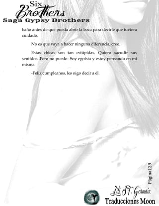 Página129
baño antes de que pueda abrir la boca para decirle que tuviera
cuidado.
No es que vaya a hacer ninguna diferencia, creo.
Estas chicas son tan estúpidas. Quiero sacudir sus
sentidos .Pero no puedo- Soy egoísta y estoy pensando en mí
misma.
-Feliz cumpleaños, les oigo decir a él.
 
