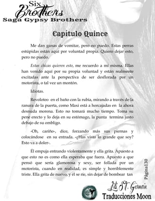 Página130
Me dan ganas de vomitar, pero no puedo. Estas perras
estúpidas están aquí por voluntad propia. Quiero dejar esto,
pero no puedo.
Estas chicas quieren esto, me recuerdo a mí misma. Ellas
han venido aquí por su propia voluntad y están realmente
excitadas ante la perspectiva de ser desflorada por un
motorista, o tal vez un montón.
Idiotas.
Revoloteo en el baño con la rubia, mirando a través de la
ranura de la puerta, como Maxi está a horcajadas en la ahora
desnuda morena. Esto no tomará mucho tiempo. Toma su
pene erecto y lo deja en su estómago, la punta termina justo
debajo de su ombligo.
-Oh, cariño-, dice, forzando más sus piernas y
colocándose en su entrada. -¿Has visto lo grande que soy?
Esto va a doler-.
Él empuja entrando violentamente y ella grita. Apuesto a
que esto no es como ella esperaba que fuera. Apuesto a que
pensó que sería glamorosa y sexy, ser follada por un
motorista, cuando en realidad, es simple y horriblemente
triste. Ella grita de nuevo, y él se ríe, sin dejar de bombear tan
 