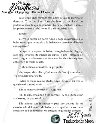 Página16
-Es jodidamente frio.-
-Nunca maldecías cuando estábamos juntos, - dice. -Es
sexy. -
-Han pasado muchas cosas desde que me dejaste.- Le
digo, poniendo énfasis en la palabra dejaste.
-¿Por qué querías que nos encontráramos en este lugar,
de todos modos?- Elliot pregunta, aparentemente ignorando
mi pulla no tan sutil de él rompiendo conmigo. Estira el cuello
para mirar a su alrededor. -Seguro que hay lugares más
agradables para nuestra cita. -
Pongo los ojos en blanco. -¿Has traído las cosas que te
pedí?-
Suspira. - Todavía no estoy seguro de cómo me siento
acerca de la entrega de esta mierda para ti, Ju…- se detiene a
mitad de frase, mirándome. -¿De nuevo, cuál es tu nombre de
strippers?”
-Astrid Jewel, - le digo, -idiota.-
-¿Astrid Jewel Idiota?- Sus cejas se disparan. -Wow, de
acuerdo, eso es un nombre interesante- Él saca un pequeño
envase de plástico del bolsillo de sus pantalones vaqueros y lo
coloca en mi palma abierta.
-Jodete,- le digo, guardándome el paquete.
 