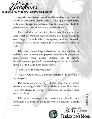 Página134
Aprieto los dientes mientras ella sostiene un trozo de
cuerda en una mano, una mascara para los ojos de satén negro
en la otra. -Tengo una sorpresa para ti -, dice ella. -Todo lo
que tienes que hacer es sentarte y ponerte esto.-
Parece dudoso al principio, hasta que ella sonríe y se
lame los labios, mirando sugestivamente a su polla, y luego lo
vence. Se precipita a la silla en la esquina y se sienta, tomando
la máscara de su mano extendida y deslizándolo sobre su
rostro.
Ella hace nudos torpes alrededor de sus muñecas y
tobillos, antes de robar una pequeña mirada a la puerta del
baño donde estoy oculta. Asiento con la cabeza
alentadoramente, poniendo los ojos después de que ella dio la
vuelta y llegó a las rodillas delante de él.
-Um...- dice la chica, vacilando.
-¿Qué?- Gruño Maxi, claramente enojado. -Es sólo que...
hay sangre...-
Por supuesto que la hay. Él sólo golpeó a su amiga
virgen a una pulgada de su vida. Había sangre. Él se queja.
-Puta sólo chupa ya- escupe, empujando sus caderas hacia
arriba en el aire.
Ella toma una respiración profunda y abre la boca,
llevándolo a su boca. Yo no quiero ver sólo escucho el ruido
sordo.
 