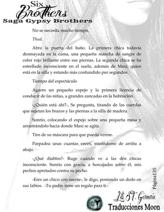 Página135
No se necesita mucho tiempo.
Thud.
Abro la puerta del baño. La primera chica todavía
desmayada en la cama, una pequeña mancha de sangre de
color rojo brillante entre sus piernas. La segunda chica se ha
estrellado inconsciente en el suelo, además de Maxi, quien
está en la silla y estando más confundido por segundos.
Tiempo del espectáculo
Agarro un pequeño espejo y la primera licencia de
conducir de las niñas, a grandes zancadas en la habitación.
-¿Quién está ahí?-, Se pregunta, tirando de las cuerdas
que sujetan los brazos y las piernas a la silla de madera.
Sonrío, colocando el espejo sobre una pequeña mesa y
arrastrándolo hacia donde Maxi se agita.
Tiro de su máscara para que pueda verme.
Parpadea unas cuantas veces, mirándome de arriba a
abajo.
-¿Qué diablos?- Ruge cuando ve a las dos chicas
inconsciente. Sonrío con gracia, a horcajadas sobre él, mis
pechos apretados contra su pecho.
-Eres un chico con suerte-, le digo, poniendo un dedo en
sus labios. -Tu padre tiene un regalo para ti.-
 