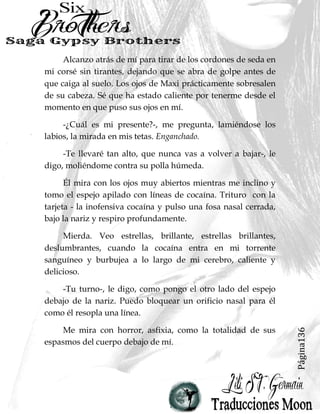 Página136
Alcanzo atrás de mí para tirar de los cordones de seda en
mi corsé sin tirantes, dejando que se abra de golpe antes de
que caiga al suelo. Los ojos de Maxi prácticamente sobresalen
de su cabeza. Sé que ha estado caliente por tenerme desde el
momento en que puso sus ojos en mí.
-¿Cuál es mi presente?-, me pregunta, lamiéndose los
labios, la mirada en mis tetas. Enganchado.
-Te llevaré tan alto, que nunca vas a volver a bajar-, le
digo, moliéndome contra su polla húmeda.
Él mira con los ojos muy abiertos mientras me inclino y
tomo el espejo apilado con líneas de cocaína. Trituro con la
tarjeta - la inofensiva cocaína y pulso una fosa nasal cerrada,
bajo la nariz y respiro profundamente.
Mierda. Veo estrellas, brillante, estrellas brillantes,
deslumbrantes, cuando la cocaína entra en mi torrente
sanguíneo y burbujea a lo largo de mi cerebro, caliente y
delicioso.
-Tu turno-, le digo, como pongo el otro lado del espejo
debajo de la nariz. Puedo bloquear un orificio nasal para él
como él resopla una línea.
Me mira con horror, asfixia, como la totalidad de sus
espasmos del cuerpo debajo de mí.
 