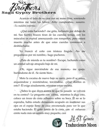 Página137
Acaricio el lado de su cara con mi mano libre, sonriendo
mientras me lamo los labios. -Feliz cumpleaños,- susurro.
-Tu maldito enfermo.-
-¿Qué estás haciendo?- me grita, luchando por debajo de
mí. Sus fuertes brazos tiran de las cuerdas tensas, con los
músculos en espiral amenazando con romperlos, pero estará
muerto mucho antes de que estas cuerdas comiencen a
deshilacharse.
Yo fruncir el ceño con tristeza fingida. -No me
preguntaras por mi nombre,- hago pucheros.
-¡Puta de mierda es tu nombre!- Escupe, luchando como
un animal salvaje atrapado bajo de mí.
-Oh, sigue moviéndote de esa manera,- me quejo,
burlándome de él. -Se siente bien.-
Meto la cocaína de nuevo bajo su nariz, pero él se retira,
arqueándose y resistiéndose, torciéndose. -¿Qué diablos es
esto?- Él exige airadamente, mientras estoy encima.
-¿Sabes lo que dicen acerca de que tu pasado se volverá
en tu contra?- Le pregunto con calma, mientras le digo esto,
coloco un trozo de cinta adhesiva sobre su boca. Él no se lo
esperaba, había estado demasiado ocupado en mantener sus
ojos en el espejo lleno de coca envenenada para ver lo que
estaba haciendo. Él grita detrás de la cinta, con el esfuerzo
emite nada más un sonido muy pequeño, casi
 