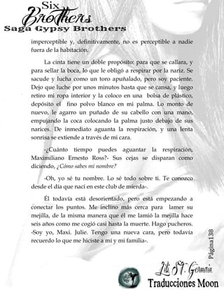 Página138
imperceptible y, definitivamente, no es perceptible a nadie
fuera de la habitación.
La cinta tiene un doble propósito: para que se callara, y
para sellar la boca, lo que le obligó a respirar por la nariz. Se
sacude y lucha como un toro apuñalado, pero soy paciente.
Dejo que luche por unos minutos hasta que se cansa, y luego
retiro mi ropa interior y la coloco en una bolsa de plástico,
depósito el fino polvo blanco en mi palma. Lo monto de
nuevo, le agarro un puñado de su cabello con una mano,
empujando la coca colocando la palma justo debajo de sus
narices. De inmediato aguanta la respiración, y una lenta
sonrisa se extiende a través de mi cara.
-¿Cuánto tiempo puedes aguantar la respiración,
Maximiliano Ernesto Ross?- Sus cejas se disparan como
diciendo, ¿Cómo sabes mi nombre?
-Oh, yo sé tu nombre. Lo sé todo sobre ti. Te conozco
desde el día que nací en este club de mierda-.
Él todavía está desorientado, pero está empezando a
conectar los puntos. Me inclino más cerca para lamer su
mejilla, de la misma manera que él me lamió la mejilla hace
seis años como me cogió casi hasta la muerte. Hago pucheros.
-Soy yo, Maxi. Julie. Tengo una nueva cara, pero todavía
recuerdo lo que me hiciste a mí y mi familia-.
 