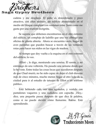 Página14
cadena y me desplazo. El patio es desordenado y poco
atractivo, con altas malezas, un edificio abandonado en el
medio del bloque completo con ventanas rotas. Justo como me
gusta por una reunión incógnita.
Se supone que debemos encontrarnos en el otro extremo
del edificio, un complejo de ladrillo que una vez albergó una
oficina de planta abierta. Ahora se encuentra vacío, hogar de
aves parásitas que pueden buscar a través de las ventanas
rotas para hacer sus nidos en las vigas de madera.
Al tiempo que doy vuelta a la esquina en el otro extremo
del edificio, lo veo.
-Elliot -, le digo, mostrando una sonrisa. Él sonríe, y mi
estómago da una voltereta. Ha pasado una semana desde que
lo he visto. Entre todas las cosas locas que sucedieron después
de que Chad murió, no he sido capaz de dejar el club durante
más de cinco minutos, mucho menos llegar al otro lado de la
ciudad para ir al estudio de tatuajes de Elliot o un teléfono
público .
Está bebiendo café, sus ojos agotados, y vestido con
pantalones vaqueros y una sudadera con capucha. -Hey,-
dice, una pequeña pausa después de que dice la palabra,
como si no puede decidir cómo llamarme. Bueno. Está
aprendiendo.
 