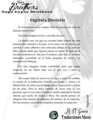 Página140
Es el momento de la verdad. Maxi ha muerto, ha sido así
durante media hora.
No habrá ningún revivir a ese hijo de puta.
Le desaté una vez que su corazón había dejado de latir
durante diez minutos y lo puse en la cama con las chicas. Las
cuerdas y cinta adhesiva esta colocadas debajo de la cama de
Maxi, donde dudo que alguien piense en mirar. El resto de la
cocaína inofensiva la tire por el inodoro, sólo deje la cocaína
estricnina, escondida en la bolsa pequeña de Anna y el
monedero de Melanie.
No hay ninguna razón concebible para que nadie
sospeche de mí. Sobre todo con lo que voy a hacer a
continuación.
Mis ropas están de nuevo en su lugar y estoy de rodillas
en medio de la habitación. Cuando me pongo a mirar a la
última línea de polvo en el espejo, estoy empezando a dudar
de mi plan. Pero la única manera de hacer esto se vea
genuino, que se vea como si hubiera estado aspirado la misma
mierda que acaba de matar a Maxi. No puedo pensar en
ninguna otra manera de alejarme del alcance de la sospecha.
De esta manera, esas chicas estúpidas tomaran la culpa por
 