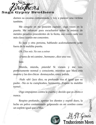 Página141
darnos su cocaína contaminada, y voy a parecer una víctima
también.
Me congelo en mi posición cuando oigo voces en la
puerta. Me esfuerzo para escucharlos sobre la música de
metales pesados procedentes de la fiesta, sus voces cada vez
más clara cuando me concentro.
Es Jazz y otra persona, hablando acaloradamente justo
fuera de la maldita puerta.
Oh, Dios mío. No van a entrar
-¡Fuera de mi camino , hermano-, dice una voz.
Jase.
Mierda, mierda, ¡mierda! Si vienen y me ven,
perfectamente normal y consciente, mientras que Maxi está
muerto y las dos chicas desmayadas, estoy jodida.
-Nuh -uh!- Jazz dice, su profunda risa al igual que su
padre. -No es tu cumpleaños, hermanito. ¡Espere tu maldito
turno!-
Oigo empujones contra la puerta y decido que es ahora o
nunca.
Respiro profundo, apretar los dientes y espiro duro, la
leche en polvo contaminada golpeando en mi cerebro como
un soplete igual que a Max.
 