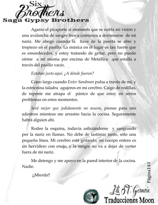 Página143
Agarro el picaporte al momento que se nubla mi visión y
una avalancha de sangre fresca comienza a derramarse de mi
nariz. Me ahogo cuando la llave de la puerta se abre y
tropiezo en el pasillo. La música en el lugar es tan fuerte que
es ensordecedor, y estoy tratando de gritar, pero no puedo
oírme a mí misma por encima de Metallica que estalla a
través del pasillo vacío.
Estaban justo aquí. ¿A dónde fueron?
Cojeo largo cuando Enter Sandman pulsa a través de mí, y
la estricnina taladra agujeros en mi cerebro. Caigo de rodillas,
de repente me atrapa el pánico de que estoy en serios
problemas en estos momentos.
Será mejor que jodidamente no muera, pienso para mis
adentros mientras me arrastro hacia la cocina. Seguramente
habrá alguien ahí.
Rodeo la esquina, todavía asfixiándome y sangrando
por la nariz en llamas. No debe de lastimar tanto, sólo una
pequeña línea. Mi cerebro está gritando, mi cuerpo entero es
un hervidero con enojo, y la sangre no va a dejar de verter
fuera de mi nariz.
Me detengo y me apoyo en la pared interior de la cocina.
Nadie.
¡¡Mierda!!
 
