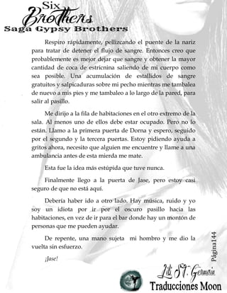 Página144
Respiro rápidamente, pellizcando el puente de la nariz
para tratar de detener el flujo de sangre. Entonces creo que
probablemente es mejor dejar que sangre y obtener la mayor
cantidad de coca de estricnina saliendo de mi cuerpo como
sea posible. Una acumulación de estallidos de sangre
gratuitos y salpicaduras sobre mi pecho mientras me tambalea
de nuevo a mis pies y me tambaleo a lo largo de la pared, para
salir al pasillo.
Me dirijo a la fila de habitaciones en el otro extremo de la
sala. Al menos uno de ellos debe estar ocupado. Pero no lo
están. Llamo a la primera puerta de Dorna y espero, seguido
por el segundo y la tercera puertas. Estoy pidiendo ayuda a
gritos ahora, necesito que alguien me encuentre y llame a una
ambulancia antes de esta mierda me mate.
Esta fue la idea más estúpida que tuve nunca.
Finalmente llego a la puerta de Jase, pero estoy casi
seguro de que no está aquí.
Debería haber ido a otro lado. Hay música, ruido y yo
soy un idiota por ir por el oscuro pasillo hacia las
habitaciones, en vez de ir para el bar donde hay un montón de
personas que me pueden ayudar.
De repente, una mano sujeta mi hombro y me dio la
vuelta sin esfuerzo.
¡Jase!
 