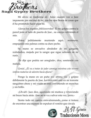 Página145
Mi alivio se trasforma en temo cuando veo a Jazz
imponente por encima de mí, con los ojos llenos de cosas que
él ha prometido hacer para mí.
-Llevas los zapatos ¡Miiiieeeerrdaa!- Él me golpea contra la
pared justo al lado de puerta de Jase , su cuerpo cubriendo el
mío.
-Estoy jodidamente muriendo aquí-, murmuro,
empujando mis palmas contra su duro pecho.
Su mano se envuelve alrededor de mi garganta
resbaladiza, mojada por la sangre que sigue saliendo de mi
nariz.
-Te dije que podría ser arreglado-, dice, sonriendo con
malicia.
Genial. ¿Él va a tratar de joder conmigo mientras este veneno
intenta matarme de adentro hacia afuera?
Pongo la mano en un puño por última vez y golpeo
débilmente la puerta de Jase. La estricnina está en mi torrente
sanguíneo ahora y mi visión se está convirtiendo en manchas
y sin brillo.
-¡Uh-uh!- Jazz dice, agarrando mi muñeca y retorciendo
mi brazo hacia atrás. -Jase no te va a salvar esta vez, perra.-
Siento todo mi cuerpo convulsionando, como si tratara
de encontrar una manera de expulsar el veneno que circula
 