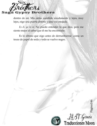 Página18
Se frota la mandíbula, agotado. De repente, me
arrepiento de haberle dicho eso.
-Elliot,- le imploro repentinamente cerca de las lágrimas.
-No puedo hacer esto contigo. No puedo. Si no puedes aceptar
lo que estoy haciendo, tal vez deberíamos dejar de vernos así.-
- Dejar de vernos,- murmura en voz baja en un tono
burlón. -No, eso no va a suceder.-
Seguimos mirando el uno al otro con dagas en los ojos.
Sus ojos son brillantes y sus manos se apretan en puños.
Muerdo mi labio para detener una avalancha de emociones
que se están derramando. No lo puedo perder, no ahora. Él es
la única persona en el mundo con quien puedo contar. Él es la
única persona que sabría vendría a buscarme si me perdiera
en un mar de traición, cuero y Harley Davidson.
Él es la única persona en el mundo que realmente se
preocupa por mí.
Mantengo los ojos muy abiertos y miro alrededor de
modo que las lágrimas que se forman en ellos no se derramen
en mi cara. Lo estúpido es, que ni siquiera estoy segura de lo
que quiero más en este momento. Conseguir mi venganza
contra los hermanos Ross.
O no estar tan jodidamente sola.
Una parte de mí quiere decirle cuánto me lastimo cuando
me dejó. Edificados mi alma destrozada, poco a poco, durante
 