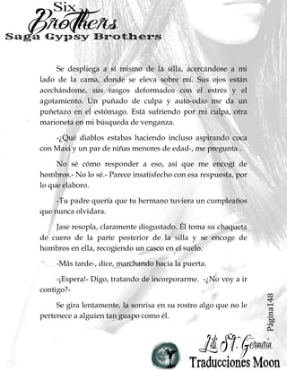 Página148
Se despliega a sí mismo de la silla, acercándose a mi
lado de la cama, donde se eleva sobre mí. Sus ojos están
acechándome, sus rasgos deformados con el estrés y el
agotamiento. Un puñado de culpa y auto-odio me da un
puñetazo en el estómago. Está sufriendo por mi culpa, otra
marioneta en mi búsqueda de venganza.
-¿Qué diablos estabas haciendo incluso aspirando coca
con Maxi y un par de niñas menores de edad-, me pregunta .
No sé cómo responder a eso, así que me encogí de
hombros.- No lo sé.- Parece insatisfecho con esa respuesta, por
lo que elaboro.
-Tu padre quería que tu hermano tuviera un cumpleaños
que nunca olvidara.
Jase resopla, claramente disgustado. Él toma su chaqueta
de cuero de la parte posterior de la silla y se encoge de
hombros en ella, recogiendo un casco en el suelo.
-Más tarde-, dice, marchando hacia la puerta.
-¡Espera!- Digo, tratando de incorporarme. -¿No voy a ir
contigo?-
Se gira lentamente, la sonrisa en su rostro algo que no le
pertenece a alguien tan guapo como él.
 